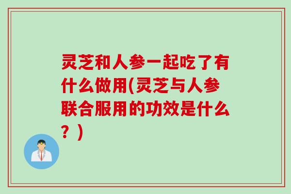 灵芝和人参一起吃了有什么做用(灵芝与人参联合服用的功效是什么？)