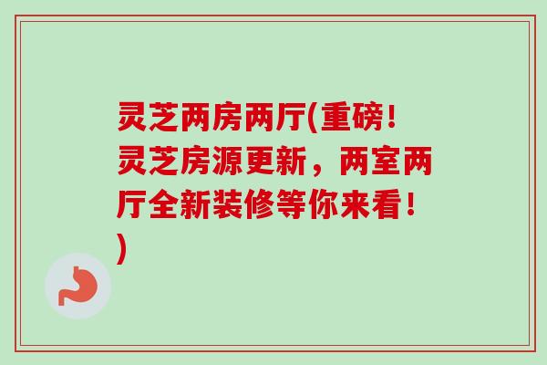 灵芝两房两厅(重磅！灵芝房源更新，两室两厅全新装修等你来看！)