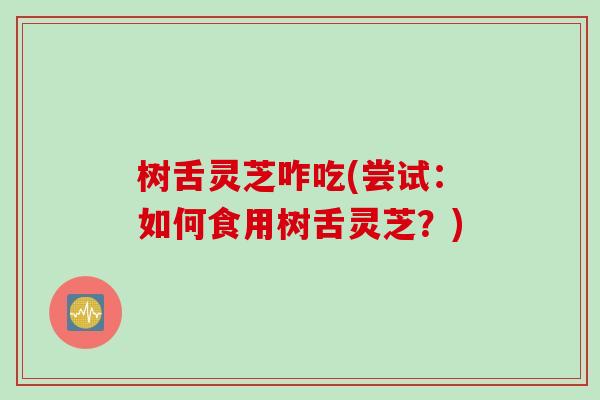 树舌灵芝咋吃(尝试：如何食用树舌灵芝？)