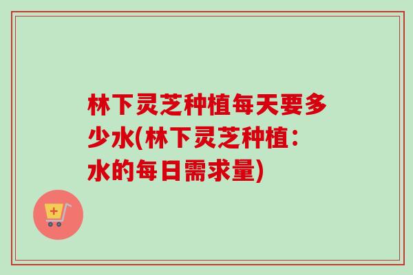 林下灵芝种植每天要多少水(林下灵芝种植:水的每日需求量) 林下灵芝种植每天要多少水(林下灵芝种植:水的每日需求量)
