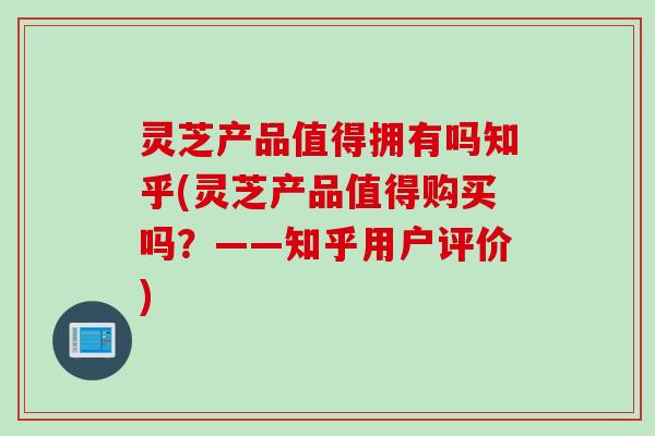 灵芝产品值得拥有吗知乎(灵芝产品值得购买吗？——知乎用户评价)