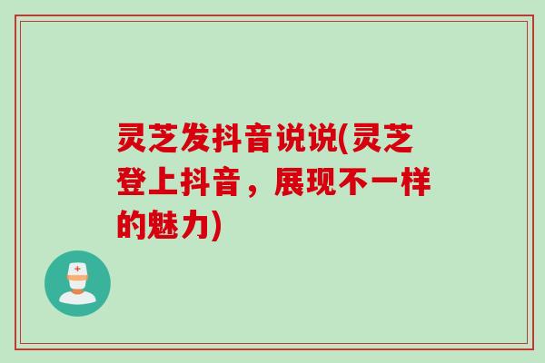 灵芝发抖音说说(灵芝登上抖音，展现不一样的魅力)