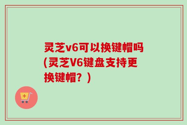 灵芝v6可以换键帽吗(灵芝V6键盘支持更换键帽？)