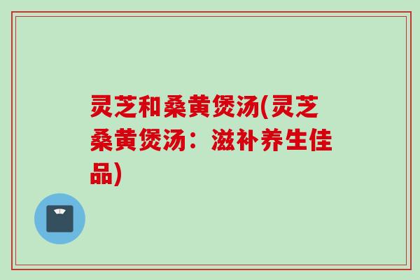 灵芝和桑黄煲汤(灵芝桑黄煲汤：滋补养生佳品)