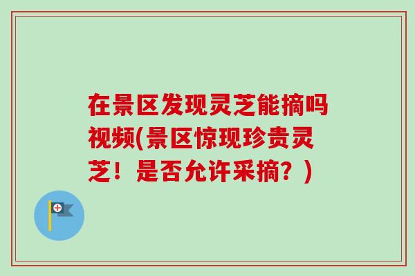 在景区发现灵芝能摘吗视频(景区惊现珍贵灵芝！是否允许采摘？)