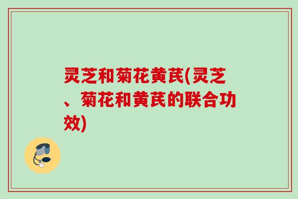 灵芝和菊花黄芪(灵芝、菊花和黄芪的联合功效)