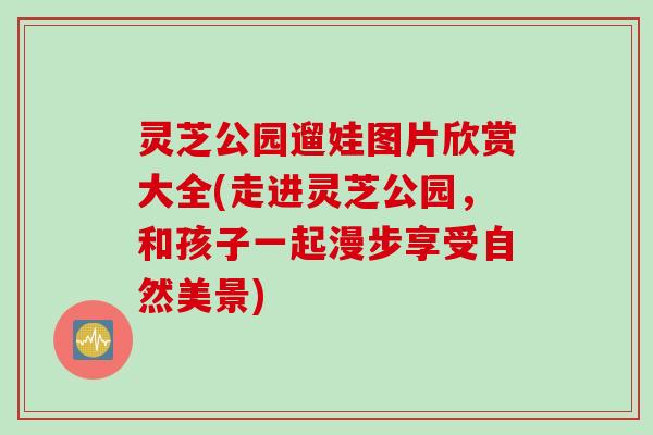 灵芝公园遛娃图片欣赏大全(走进灵芝公园，和孩子一起漫步享受自然美景)