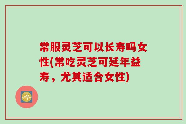 常服灵芝可以长寿吗女性(常吃灵芝可延年益寿，尤其适合女性)
