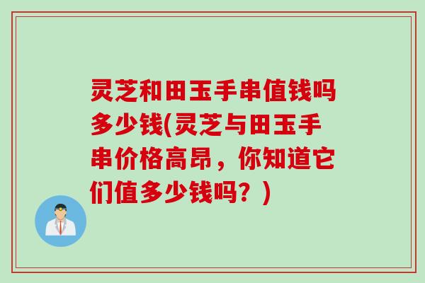灵芝和田玉手串值钱吗多少钱(灵芝与田玉手串价格高昂，你知道它们值多少钱吗？)