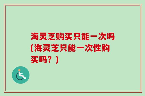 海灵芝购买只能一次吗(海灵芝只能一次性购买吗？)