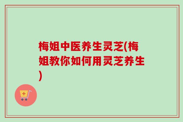 梅姐中医养生灵芝(梅姐教你如何用灵芝养生)