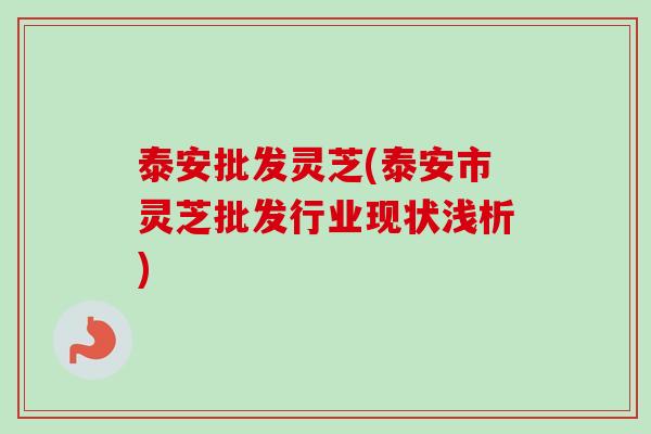 泰安批发灵芝(泰安市灵芝批发行业现状浅析)