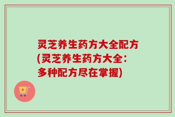 灵芝养生药方大全配方(灵芝养生药方大全：多种配方尽在掌握)