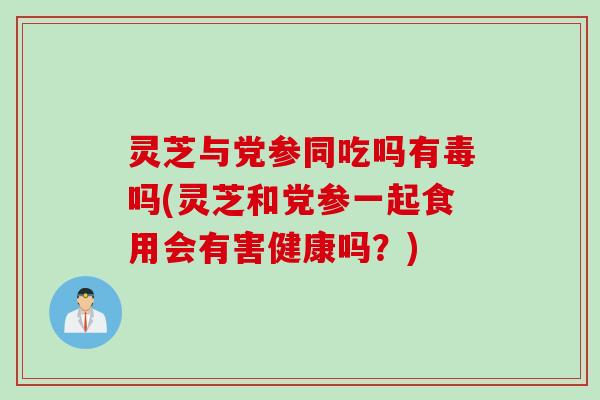灵芝与党参同吃吗有毒吗(灵芝和党参一起食用会有害健康吗？)