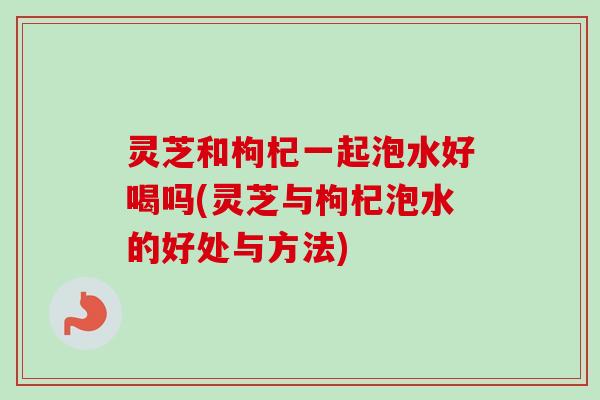 灵芝和枸杞一起泡水好喝吗(灵芝与枸杞泡水的好处与方法) 灵芝和枸杞一起泡水好喝吗(灵芝与枸杞泡水的好处与方法)