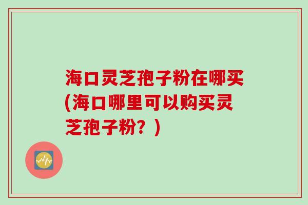海口灵芝孢子粉在哪买(海口哪里可以购买灵芝孢子粉？)