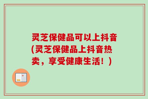 灵芝保健品可以上抖音(灵芝保健品上抖音热卖，享受健康生活！)