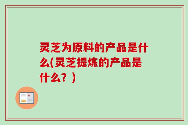 灵芝为原料的产品是什么(灵芝提炼的产品是什么？)