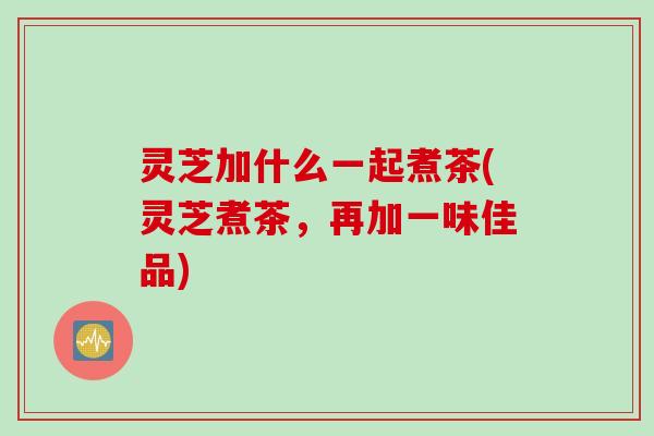 灵芝加什么一起煮茶(灵芝煮茶，再加一味佳品)