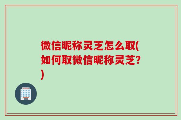 微信昵称灵芝怎么取(如何取微信昵称灵芝？)