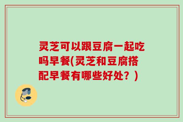 灵芝可以跟豆腐一起吃吗早餐(灵芝和豆腐搭配早餐有哪些好处?) 灵芝可以跟豆腐一起吃吗早餐(灵芝和豆腐搭配早餐有哪些好处?)