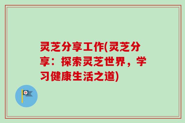 灵芝分享工作(灵芝分享：探索灵芝世界，学习健康生活之道)