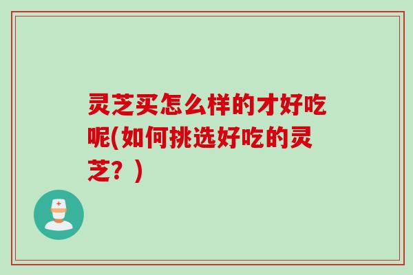 灵芝买怎么样的才好吃呢(如何挑选好吃的灵芝？)