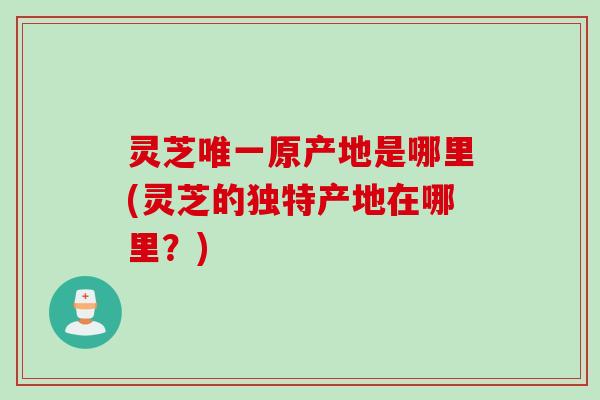 灵芝唯一原产地是哪里(灵芝的独特产地在哪里？)