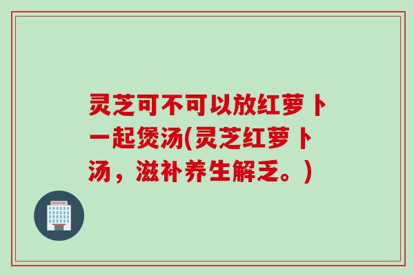 灵芝可不可以放红萝卜一起煲汤(灵芝红萝卜汤，滋补养生解乏。)