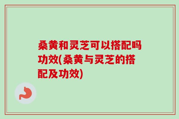 桑黄和灵芝可以搭配吗功效(桑黄与灵芝的搭配及功效) 桑黄和灵芝可以搭配吗功效(桑黄与灵芝的搭配及功效)