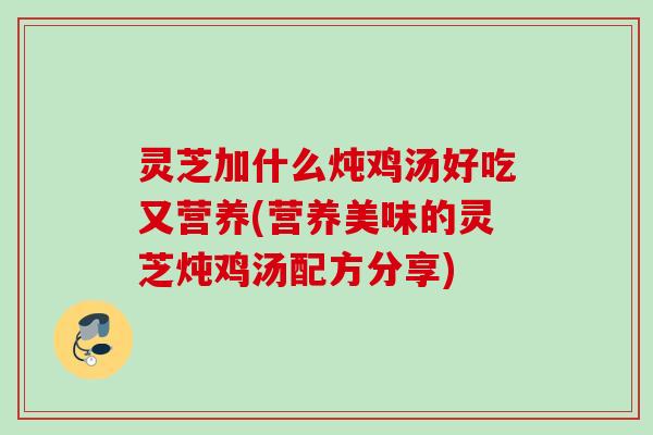 灵芝加什么炖鸡汤好吃又营养(营养美味的灵芝炖鸡汤配方分享)