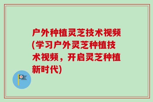 户外种植灵芝技术视频(学习户外灵芝种植技术视频，开启灵芝种植新时代)