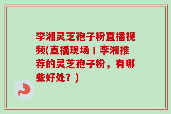 李湘灵芝孢子粉直播视频(直播现场丨李湘推荐的灵芝孢子粉，有哪些好处？)