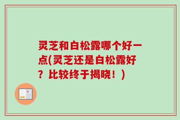 灵芝和白松露哪个好一点(灵芝还是白松露好?比较终于揭晓!) 灵芝和白松露哪个好一点(灵芝还是白松露好?比较终于揭晓!)