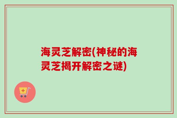 海灵芝解密(神秘的海灵芝揭开解密之谜) 海灵芝解密(神秘的海灵芝揭开解密之谜)