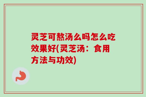 灵芝可熬汤么吗怎么吃效果好(灵芝汤：食用方法与功效)