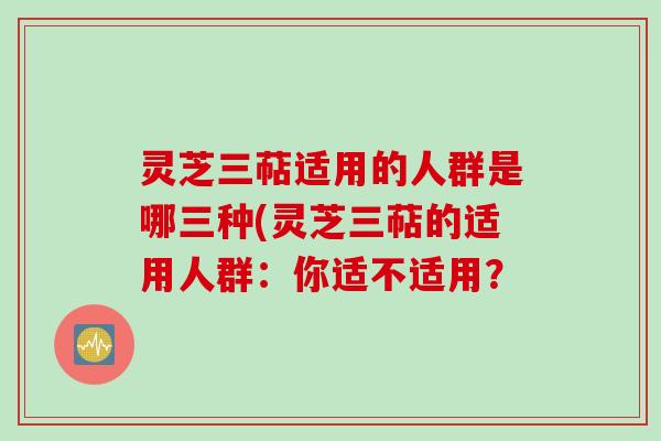 灵芝三萜适用的人群是哪三种(灵芝三萜的适用人群：你适不适用？