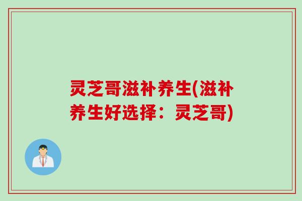 灵芝哥滋补养生(滋补养生好选择：灵芝哥)