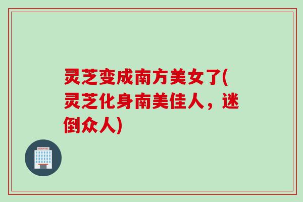 灵芝变成南方美女了(灵芝化身南美佳人，迷倒众人)