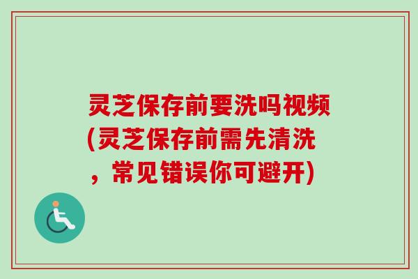 灵芝保存前要洗吗视频(灵芝保存前需先清洗，常见错误你可避开)