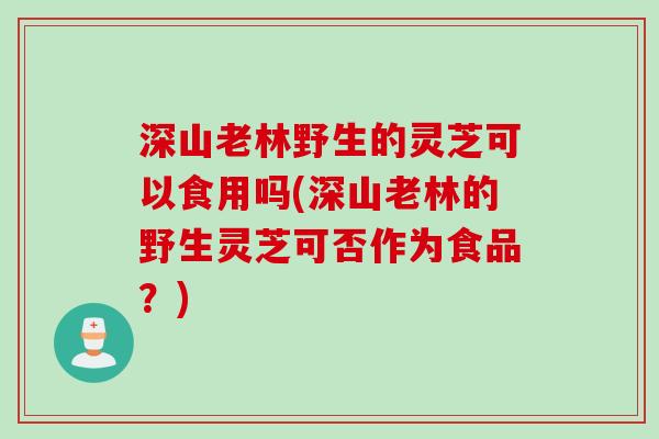 深山老林野生的灵芝可以食用吗(深山老林的野生灵芝可否作为食品？)