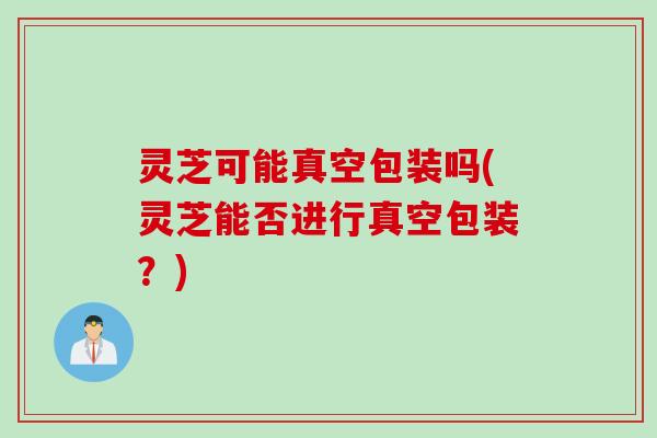 灵芝可能真空包装吗(灵芝能否进行真空包装?) 灵芝可能真空包装吗(灵芝能否进行真空包装?)