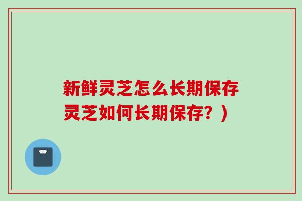 新鲜灵芝怎么长期保存灵芝如何长期保存？)