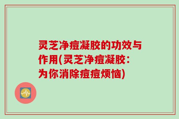 灵芝净痘凝胶的功效与作用(灵芝净痘凝胶：为你消除痘痘烦恼)