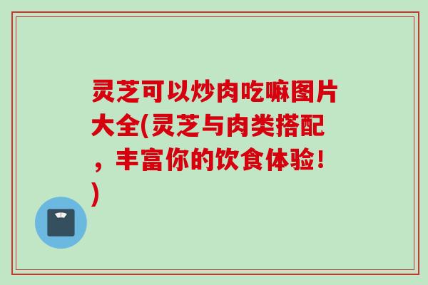 灵芝可以炒肉吃嘛图片大全(灵芝与肉类搭配，丰富你的饮食体验！)