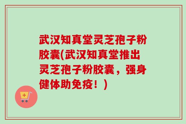 武汉知真堂灵芝孢子粉胶囊(武汉知真堂推出灵芝孢子粉胶囊，强身健体助免疫！)