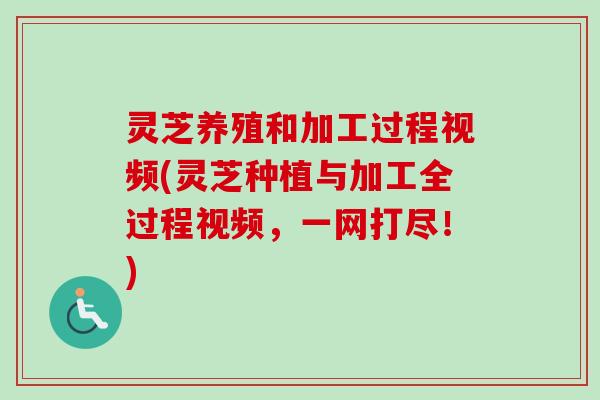 灵芝养殖和加工过程视频(灵芝种植与加工全过程视频，一网打尽！)