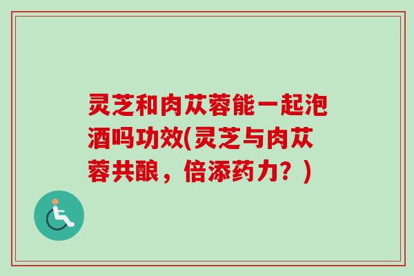 灵芝和肉苁蓉能一起泡酒吗功效(灵芝与肉苁蓉共酿，倍添药力？)