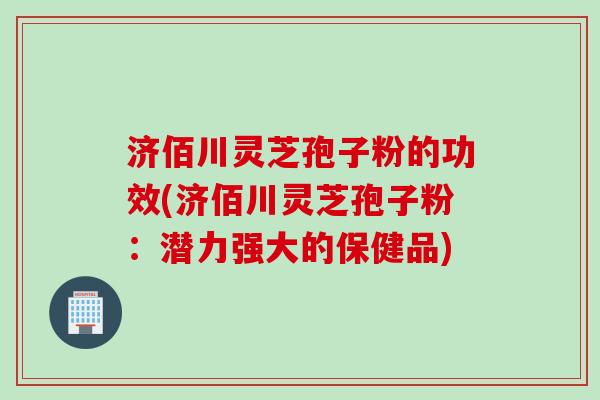济佰川灵芝孢子粉的功效(济佰川灵芝孢子粉:潜力强大的保健品) 济佰川灵芝孢子粉的功效(济佰川灵芝孢子粉:潜力强大的保健品)
