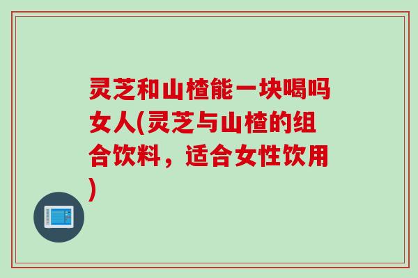 灵芝和山楂能一块喝吗女人(灵芝与山楂的组合饮料，适合女性饮用)